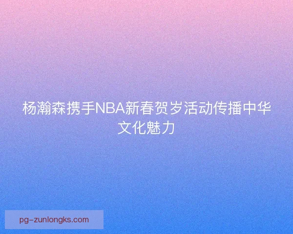 杨瀚森携手NBA新春贺岁活动传播中华文化魅力