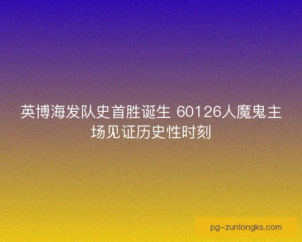 英博海发队史首胜诞生 60126人魔鬼主场见证历史性时刻