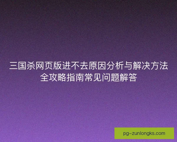 三国杀网页版进不去原因分析与解决方法全攻略指南常见问题解答
