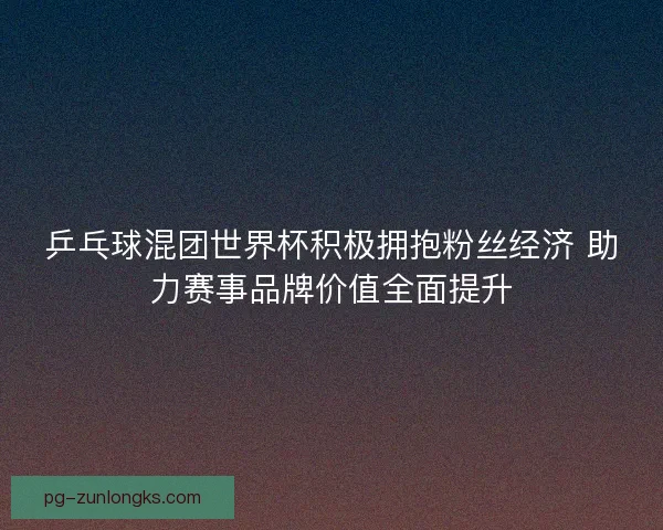 乒乓球混团世界杯积极拥抱粉丝经济 助力赛事品牌价值全面提升