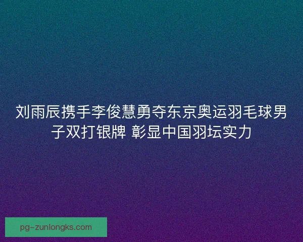 刘雨辰携手李俊慧勇夺东京奥运羽毛球男子双打银牌 彰显中国羽坛实力
