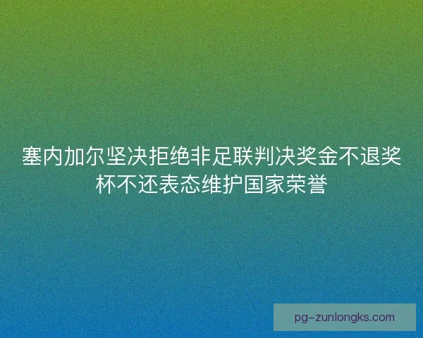 塞内加尔坚决拒绝非足联判决奖金不退奖杯不还表态维护国家荣誉