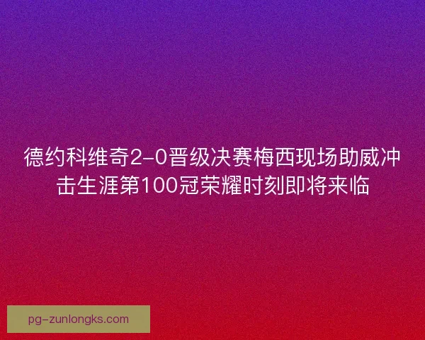 德约科维奇2-0晋级决赛梅西现场助威冲击生涯第100冠荣耀时刻即将来临