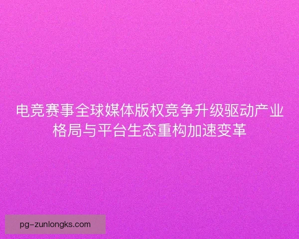 电竞赛事全球媒体版权竞争升级驱动产业格局与平台生态重构加速变革