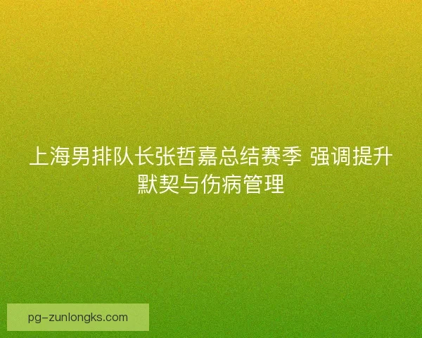 上海男排队长张哲嘉总结赛季 强调提升默契与伤病管理