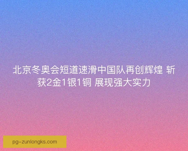 北京冬奥会短道速滑中国队再创辉煌 斩获2金1银1铜 展现强大实力