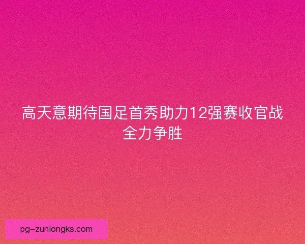 高天意期待国足首秀助力12强赛收官战全力争胜