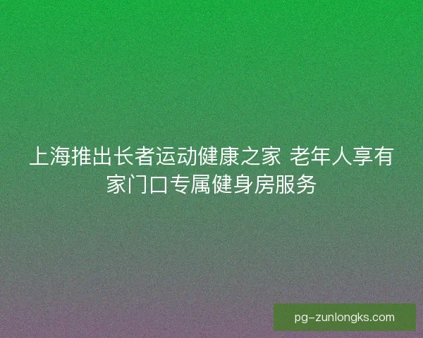 上海推出长者运动健康之家 老年人享有家门口专属健身房服务 上海推出长者运动健康之家 老年人享有家门口专属健身房服务