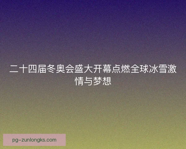 二十四届冬奥会盛大开幕点燃全球冰雪激情与梦想 二十四届冬奥会盛大开幕点燃全球冰雪激情与梦想