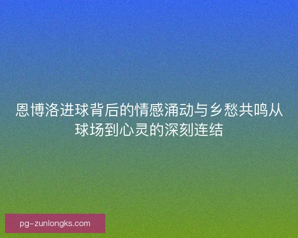恩博洛进球背后的情感涌动与乡愁共鸣从球场到心灵的深刻连结 恩博洛进球背后的情感涌动与乡愁共鸣从球场到心灵的深刻连结