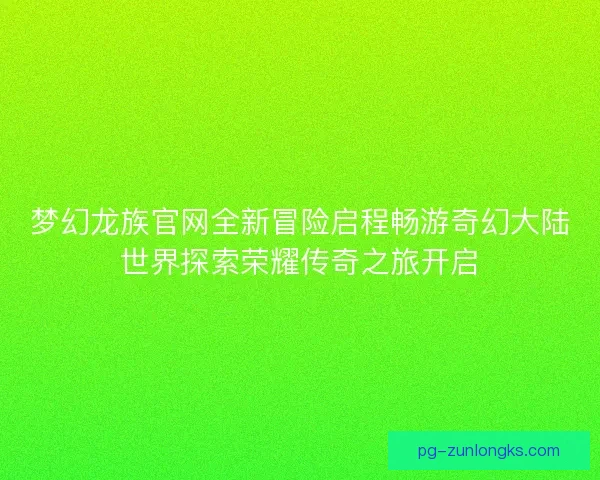 梦幻龙族官网全新冒险启程畅游奇幻大陆世界探索荣耀传奇之旅开启