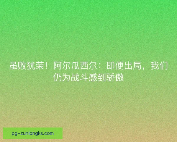 虽败犹荣！阿尔瓜西尔：即便出局，我们仍为战斗感到骄傲