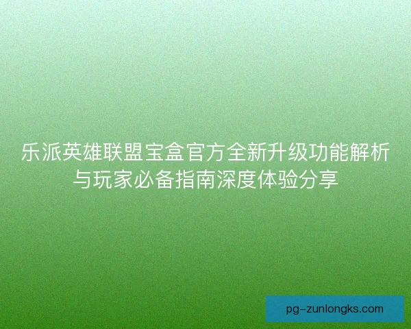 乐派英雄联盟宝盒官方全新升级功能解析与玩家必备指南深度体验分享