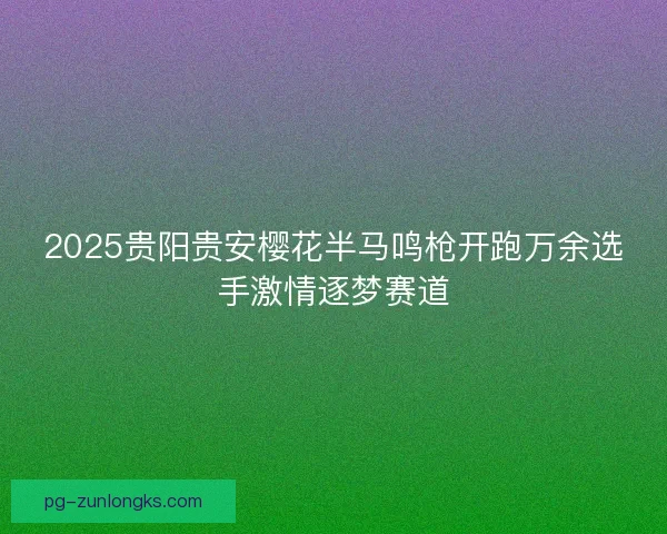 2025贵阳贵安樱花半马鸣枪开跑万余选手激情逐梦赛道 2025贵阳贵安樱花半马鸣枪开跑万余选手激情逐梦赛道
