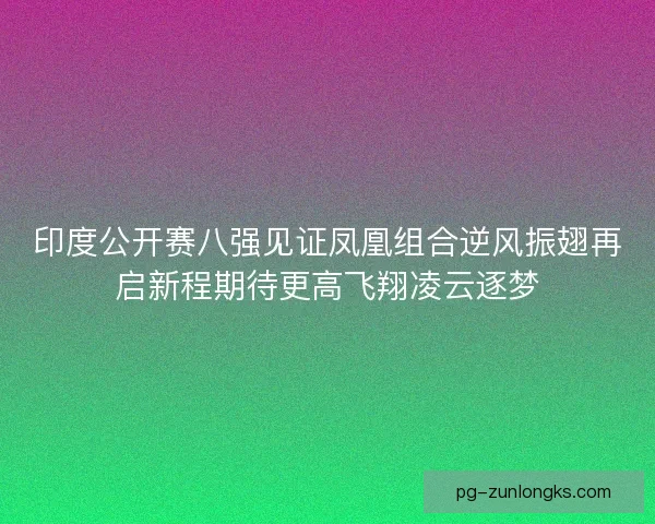 印度公开赛八强见证凤凰组合逆风振翅再启新程期待更高飞翔凌云逐梦