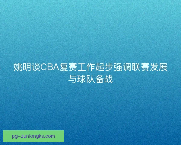 姚明谈CBA复赛工作起步强调联赛发展与球队备战