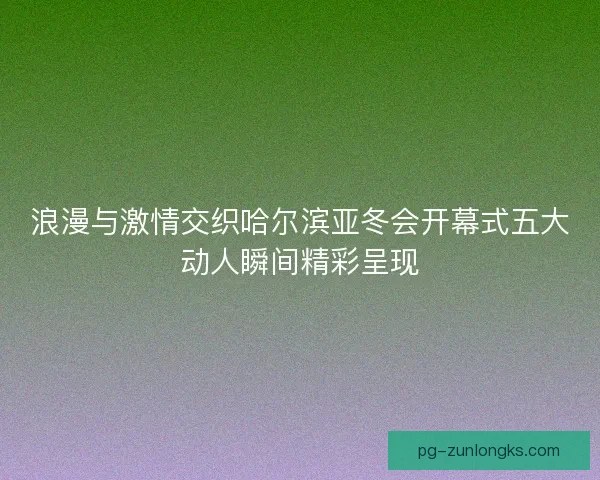 浪漫与激情交织哈尔滨亚冬会开幕式五大动人瞬间精彩呈现 浪漫与激情交织哈尔滨亚冬会开幕式五大动人瞬间精彩呈现