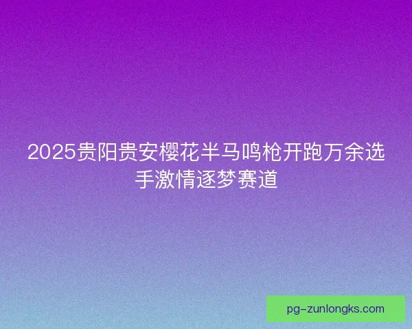 2025贵阳贵安樱花半马鸣枪开跑万余选手激情逐梦赛道
