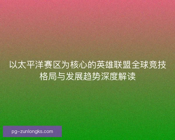 以太平洋赛区为核心的英雄联盟全球竞技格局与发展趋势深度解读