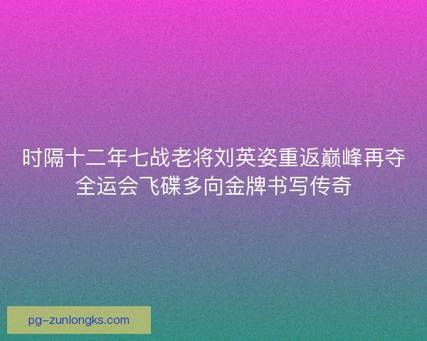 时隔十二年七战老将刘英姿重返巅峰再夺全运会飞碟多向金牌书写传奇