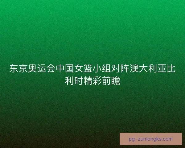 东京奥运会中国女篮小组对阵澳大利亚比利时精彩前瞻