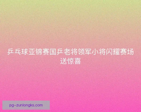 乒乓球亚锦赛国乒老将领军小将闪耀赛场送惊喜
